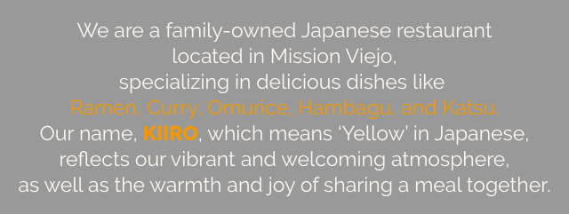 We are a family-owned Japanese restaurant located in Mission Viejo, specializing in delicious dishes like Ramen, Curry, Omurice, Hambagu, and Katsu. Our name, KIIRO, which means 'Yellow' in Japanese, reflects our vibrant and welcoming atmosphere, as well as the warmth and joy of sharing a meal together.  
